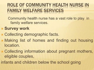 ROLE OF COMMUNITY HEALTH NURSE IN
FAMILY WELFARE SERVICES
Community health nurse has a vast role to play in
family welfare services.
 Survey work
 Collecting demographic facts.
 Making list of homes and finding out housing
location.
 Collecting information about pregnant mothers,
eligible couples,
infants and children below the school going
 