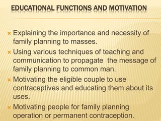EDUCATIONAL FUNCTIONS AND MOTIVATION
 Explaining the importance and necessity of
family planning to masses.
 Using various techniques of teaching and
communication to propagate the message of
family planning to common man.
 Motivating the eligible couple to use
contraceptives and educating them about its
uses.
 Motivating people for family planning
operation or permanent contraception.
 