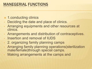 MANEGERIAL FUNCTIONS
 1.conducting clinics
• Deciding the date and place of clinics.
• Arranging equipments and other resources at
clinics.
• Arrangements and distribution of contraceptives.
• Insertion and removal of IUDS
• 2. organizing family planning camps
• Arranging family planning operations(sterilization
male/female)through special camps.
• Making arrangements at the camps and
 