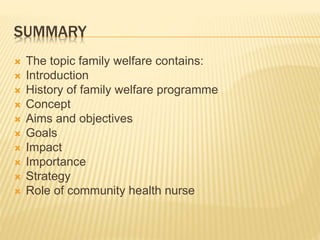SUMMARY
 The topic family welfare contains:
 Introduction
 History of family welfare programme
 Concept
 Aims and objectives
 Goals
 Impact
 Importance
 Strategy
 Role of community health nurse
 