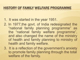 HISTORY OF FAMILY WELFARE PROGRAMME
1. It was started in the year 1951.
2. In 1977,the govt. of India redesignated the
“national family planning programme” as
the “national family welfare programme”,
and also changed the name of the ministry
of health and family planning to ministry of
health and family welfare.
3. It is a reflection of the government’s anxiety
to promote family planning through the total
welfare of the family.
 