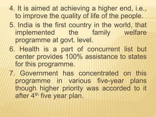 4. It is aimed at achieving a higher end, i.e.,
to improve the quality of life of the people.
5. India is the first country in the world, that
implemented the family welfare
programme at govt. level.
6. Health is a part of concurrent list but
center provides 100% assistance to states
for this programme.
7. Government has concentrated on this
programme in various five-year plans
though higher priority was accorded to it
after 4th five year plan.
 