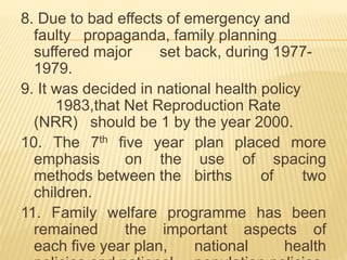 8. Due to bad effects of emergency and
faulty propaganda, family planning
suffered major set back, during 1977-
1979.
9. It was decided in national health policy
1983,that Net Reproduction Rate
(NRR) should be 1 by the year 2000.
10. The 7th five year plan placed more
emphasis on the use of spacing
methods between the births of two
children.
11. Family welfare programme has been
remained the important aspects of
each five year plan, national health
 