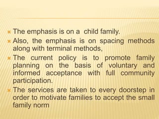  The emphasis is on a child family.
 Also, the emphasis is on spacing methods
along with terminal methods,
 The current policy is to promote family
planning on the basis of voluntary and
informed acceptance with full community
participation.
 The services are taken to every doorstep in
order to motivate families to accept the small
family norm
 