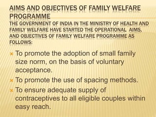 AIMS AND OBJECTIVES OF FAMILY WELFARE
PROGRAMME
THE GOVERNMENT OF INDIA IN THE MINISTRY OF HEALTH AND
FAMILY WELFARE HAVE STARTED THE OPERATIONAL AIMS,
AND OBJECTIVES OF FAMILY WELFARE PROGRAMME AS
FOLLOWS:
 To promote the adoption of small family
size norm, on the basis of voluntary
acceptance.
 To promote the use of spacing methods.
 To ensure adequate supply of
contraceptives to all eligible couples within
easy reach.
 