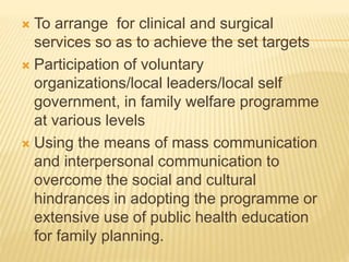  To arrange for clinical and surgical
services so as to achieve the set targets
 Participation of voluntary
organizations/local leaders/local self
government, in family welfare programme
at various levels
 Using the means of mass communication
and interpersonal communication to
overcome the social and cultural
hindrances in adopting the programme or
extensive use of public health education
for family planning.
 