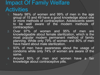 Impact Of Family Welfare
Activities
1. Nearly 98% of women and 99% of men in the age
group of 15 and 49 have a good knowledge about one
or more methods of contraception. Adolescents seem
to be well aware of the modern methods of
contraception.
2. Over 97% of women and 95% of men are
knowledgeable about female sterilization, which is the
most popular modern permanent method of family
planning. While only 79% of women and 80% of men
have heard about male sterilization.
3. 93% of men have awareness about the usage of
condoms while only 74% of women are aware of the
same.
4. Around 80% of men and women have a fair
knowledge about contraceptive pills.

 