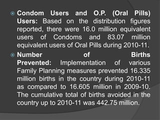  Condom Users and O.P. (Oral Pills)
Users: Based on the distribution figures
reported, there were 16.0 million equivalent
users of Condoms and 83.07 million
equivalent users of Oral Pills during 2010-11.
 Number of Births
Prevented: Implementation of various
Family Planning measures prevented 16.335
million births in the country during 2010-11
as compared to 16.605 million in 2009-10.
The cumulative total of births avoided in the
country up to 2010-11 was 442.75 million.
 