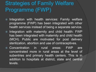 Strategies of Family Welfare
Programme (FWP)
 Integration with health services: Family welfare
programme (FWP) has been integrated with other
health services instead of being a separate service.
 Integration with maternity and child health: FWP
has been integrated with maternity and child health
(MCH). Public are motivated for post delivery
sterilization, abortion and use of contraceptives.
 Concentration in rural areas: FWP are
concentrated more in rural areas at the level of
subentries and primary health centers. This is in
addition to hospitals at district, state and central
levels.
 