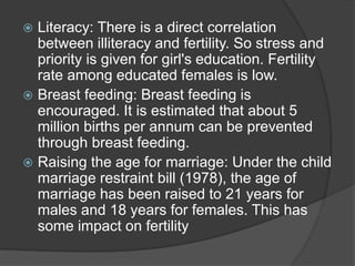  Literacy: There is a direct correlation
between illiteracy and fertility. So stress and
priority is given for girl's education. Fertility
rate among educated females is low.
 Breast feeding: Breast feeding is
encouraged. It is estimated that about 5
million births per annum can be prevented
through breast feeding.
 Raising the age for marriage: Under the child
marriage restraint bill (1978), the age of
marriage has been raised to 21 years for
males and 18 years for females. This has
some impact on fertility
 