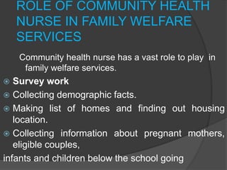 ROLE OF COMMUNITY HEALTH
NURSE IN FAMILY WELFARE
SERVICES
Community health nurse has a vast role to play in
family welfare services.
 Survey work
 Collecting demographic facts.
 Making list of homes and finding out housing
location.
 Collecting information about pregnant mothers,
eligible couples,
infants and children below the school going
 