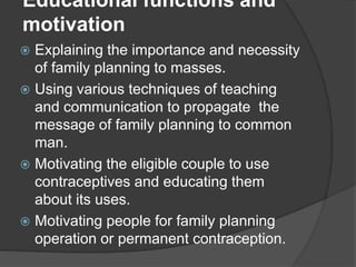 Educational functions and
motivation
 Explaining the importance and necessity
of family planning to masses.
 Using various techniques of teaching
and communication to propagate the
message of family planning to common
man.
 Motivating the eligible couple to use
contraceptives and educating them
about its uses.
 Motivating people for family planning
operation or permanent contraception.
 