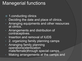 Manegerial functions
 1.conducting clinics
• Deciding the date and place of clinics.
• Arranging equipments and other resources
at clinics.
• Arrangements and distribution of
contraceptives.
• Insertion and removal of IUDS
• 2. organizing family planning camps
• Arranging family planning
operations(sterilization
male/female)through special camps.
• Making arrangements at the camps and
 