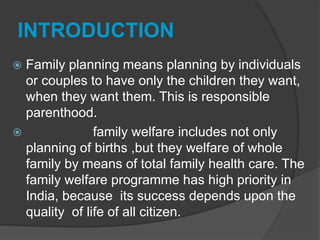 INTRODUCTION
 Family planning means planning by individuals
or couples to have only the children they want,
when they want them. This is responsible
parenthood.
 family welfare includes not only
planning of births ,but they welfare of whole
family by means of total family health care. The
family welfare programme has high priority in
India, because its success depends upon the
quality of life of all citizen.
 