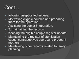 Cont...
• following aseptics techniques.
• Motivating eligible couples and preparing
them for the operation .
• Assisting the doctor in operation.
• 3. maintaining the records
• Keeping the eligible couple register update.
• Maintaining the register of sterilization
cases, contraceptives users ,and pregnant
mothers.
• Maintaining other records related to family
planning
 