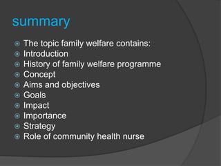 summary
 The topic family welfare contains:
 Introduction
 History of family welfare programme
 Concept
 Aims and objectives
 Goals
 Impact
 Importance
 Strategy
 Role of community health nurse
 
