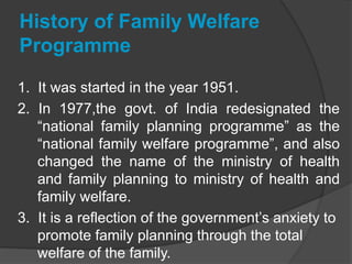 History of Family Welfare
Programme
1. It was started in the year 1951.
2. In 1977,the govt. of India redesignated the
“national family planning programme” as the
“national family welfare programme”, and also
changed the name of the ministry of health
and family planning to ministry of health and
family welfare.
3. It is a reflection of the government’s anxiety to
promote family planning through the total
welfare of the family.
 