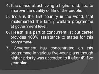 4. It is aimed at achieving a higher end, i.e., to
improve the quality of life of the people.
5. India is the first country in the world, that
implemented the family welfare programme
at government level.
6. Health is a part of concurrent list but center
provides 100% assistance to states for this
programme.
7. Government has concentrated on this
programme in various five-year plans though
higher priority was accorded to it after 4th five
year plan.
 