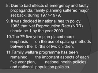 8. Due to bad effects of emergency and faulty
propaganda, family planning suffered major
set back, during 1977-1979.
9. It was decided in national health policy
1983,that Net Reproduction Rate (NRR)
should be 1 by the year 2000.
10.The 7th five year plan placed more
emphasis on the use of spacing methods
between the births of two children.
11.Family welfare programme has been
remained the important aspects of each
five year plan, national health policies
and national population policies.
 