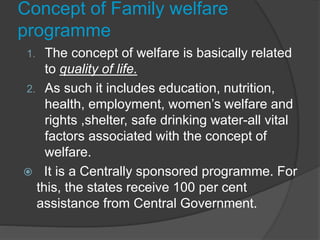 Concept of Family welfare
programme
1. The concept of welfare is basically related
to quality of life.
2. As such it includes education, nutrition,
health, employment, women’s welfare and
rights ,shelter, safe drinking water-all vital
factors associated with the concept of
welfare.
 It is a Centrally sponsored programme. For
this, the states receive 100 per cent
assistance from Central Government.
 