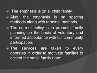 The emphasis is on a child family.
 Also, the emphasis is on spacing
methods along with terminal methods,
 The current policy is to promote family
planning on the basis of voluntary and
informed acceptance with full community
participation.
 The services are taken to every
doorstep in order to motivate families to
accept the small family norm
 
