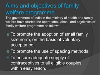 Aims and objectives of family
welfare programme
The government of India in the ministry of health and family
welfare have started the operational aims, and objectives of
family welfare programme as follows:
 To promote the adoption of small family
size norm, on the basis of voluntary
acceptance.
 To promote the use of spacing methods.
 To ensure adequate supply of
contraceptives to all eligible couples
within easy reach.
 