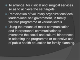  To arrange for clinical and surgical services
so as to achieve the set targets
 Participation of voluntary organizations/local
leaders/local self government, in family
welfare programme at various levels
 Using the means of mass communication
and interpersonal communication to
overcome the social and cultural hindrances
in adopting the programme or extensive use
of public health education for family planning.
 