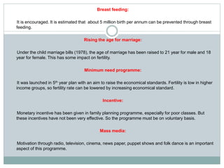 Breast feeding:
It is encouraged. It is estimated that about 5 million birth per annum can be prevented through breast
feeding.
Rising the age for marriage:
Under the child marriage bills (1978), the age of marriage has been raised to 21 year for male and 18
year for female. This has some impact on fertility.
Minimum need programme:
It was launched in 5th year plan with an aim to raise the economical standards. Fertility is low in higher
income groups, so fertility rate can be lowered by increasing economical standard.
Incentive:
Monetary incentive has been given in family planning programme, especially for poor classes. But
these incentives have not been very effective. So the programme must be on voluntary basis.
Mass media:
Motivation through radio, television, cinema, news paper, puppet shows and folk dance is an important
aspect of this programme.
 
