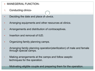  MANEGERIAL FUNCTION-
1. Conducting clinics-
 Deciding the date and place of clinics.
 Arranging equipments and other resources at clinics.
 Arrangements and distribution of contraceptives.
 Insertion and removal of IUD.
 Organizing family planning camps.
• Arranging family planning operation(sterilization) of male and female
through special camps.
• Making arrangements at the camps and follow aseptic
techniques for the operation.
• Motivating eligible couple and preparing them for the operation.
 
