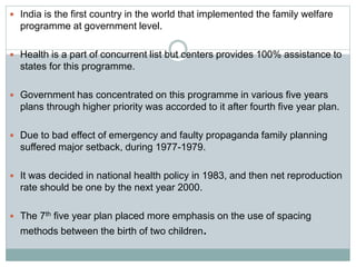  India is the first country in the world that implemented the family welfare
programme at government level.
 Health is a part of concurrent list but centers provides 100% assistance to
states for this programme.
 Government has concentrated on this programme in various five years
plans through higher priority was accorded to it after fourth five year plan.
 Due to bad effect of emergency and faulty propaganda family planning
suffered major setback, during 1977-1979.
 It was decided in national health policy in 1983, and then net reproduction
rate should be one by the next year 2000.
 The 7th five year plan placed more emphasis on the use of spacing
methods between the birth of two children.
 