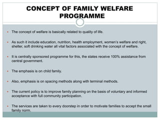 CONCEPT OF FAMILY WELFARE
PROGRAMME
 The concept of welfare is basically related to quality of life.
 As such it include education, nutrition, health employment, women’s welfare and right,
shelter, soft drinking water all vital factors associated with the concept of welfare.
 It is centrally sponsored programme for this, the states receive 100% assistance from
central government.
 The emphasis is on child family.
 Also, emphasis is on spacing methods along with terminal methods.
 The current policy is to improve family planning on the basis of voluntary and informed
acceptance with full community participation.
 The services are taken to every doorstep in order to motivate families to accept the small
family norm.
 