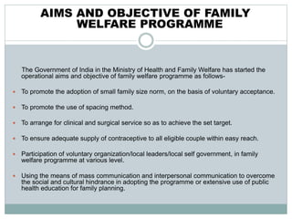 AIMS AND OBJECTIVE OF FAMILY
WELFARE PROGRAMME
The Government of India in the Ministry of Health and Family Welfare has started the
operational aims and objective of family welfare programme as follows-
 To promote the adoption of small family size norm, on the basis of voluntary acceptance.
 To promote the use of spacing method.
 To arrange for clinical and surgical service so as to achieve the set target.
 To ensure adequate supply of contraceptive to all eligible couple within easy reach.
 Participation of voluntary organization/local leaders/local self government, in family
welfare programme at various level.
 Using the means of mass communication and interpersonal communication to overcome
the social and cultural hindrance in adopting the programme or extensive use of public
health education for family planning.
 