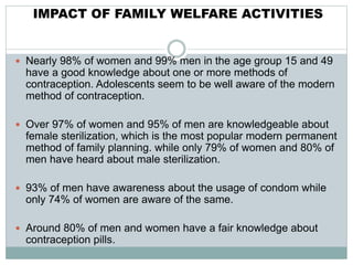 IMPACT OF FAMILY WELFARE ACTIVITIES
 Nearly 98% of women and 99% men in the age group 15 and 49
have a good knowledge about one or more methods of
contraception. Adolescents seem to be well aware of the modern
method of contraception.
 Over 97% of women and 95% of men are knowledgeable about
female sterilization, which is the most popular modern permanent
method of family planning. while only 79% of women and 80% of
men have heard about male sterilization.
 93% of men have awareness about the usage of condom while
only 74% of women are aware of the same.
 Around 80% of men and women have a fair knowledge about
contraception pills.
 