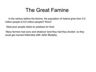 The Great Famine
   In the century before the famine, the population of Ireland grew from 2.5
million people to 8.5 million people!!! Wow!!

 Most poor people relied on potatoes for food.

 Many farmers had sons and whatever land they had they divided so they
could get married.Interview with John Murphy.
 