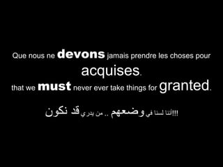 Que nous ne

devons jamais prendre les choses pour

acquises.

that we

must never ever take things for granted.

‫!!!أننا لسنا في وضعهم .. من يدري قد نكون‬

 