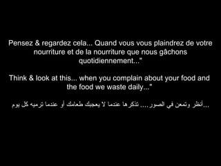 Pensez & regardez cela... Quand vous vous plaindrez de votre
nourriture et de la nourriture que nous gâchons
quotidiennement..."
Think & look at this... when you complain about your food and
the food we waste daily..."
‫...أنظر وتمعن في الصور.... تذكرها عندما ل يعجبك طعامك أو عندما ترميه كل يوم‬

 