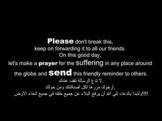Please don't break this,

keep on forwarding it to all our friends.
On this good day,
let's make a prayer for the suffering in any place around
the globe and

send this friendly reminder to others.

‫.ل تدع الرسالة تقف عندك‬
‫,أرجوك مررها لكل أصدقائك ومن حولك‬
‫!!!!ولنبدأ بالدعا ء إلى ال أن يرفع البل ء عن جميع رخلقه في جميع أنحا ء الرض‬

 
