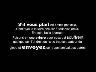 S’il vous plaît ne brisez pas cela,

Continuez à le faire circuler à tous vos amis.
En cette belle journée,
Faisons-en une prière pour ceux qui souffrent
quelque soit l’endroit où ils se trouvent autour du
globe et

envoyez ce rappel amical aux autres.

 