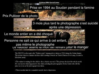 Prise en 1994 au Soudan pendant la famine
Prix Pulitzer de la photo
3 mois plus tard le photographe s’est suicidé
après une dépression.
Le monde entier en a été choqué
Personne ne sait ce qui arrive à cet enfant,
pas même le photographe
Le vautour attend la mort de l’enfant pour le manger

 