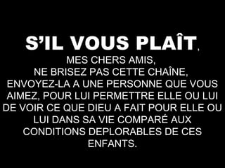 S’IL VOUS PLAÎT,

MES CHERS AMIS,
NE BRISEZ PAS CETTE CHAÎNE,
ENVOYEZ-LA A UNE PERSONNE QUE VOUS
AIMEZ, POUR LUI PERMETTRE ELLE OU LUI
DE VOIR CE QUE DIEU A FAIT POUR ELLE OU
LUI DANS SA VIE COMPARÉ AUX
CONDITIONS DEPLORABLES DE CES
ENFANTS.

 