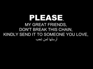 PLEASE,

MY GREAT FRIENDS,
DON'T BREAK THIS CHAIN,
KINDLY SEND IT TO SOMEONE YOU LOVE,
‫أرسلها لمن تحب‬

 