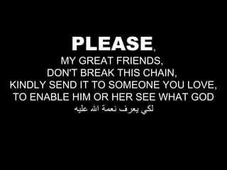 PLEASE,

MY GREAT FRIENDS,
DON'T BREAK THIS CHAIN,
KINDLY SEND IT TO SOMEONE YOU LOVE,
TO ENABLE HIM OR HER SEE WHAT GOD
‫لكي يعرف نعمة ال عليه‬

 