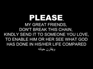 PLEASE,

MY GREAT FRIENDS,
DON'T BREAK THIS CHAIN,
KINDLY SEND IT TO SOMEONE YOU LOVE,
TO ENABLE HIM OR HER SEE WHAT GOD
HAS DONE IN HIS/HER LIFE COMPARED
‫ويقارن حياته‬

 