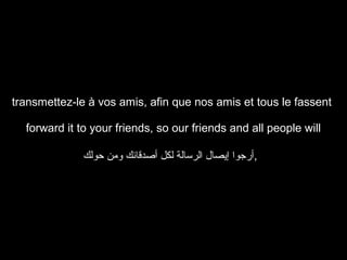 transmettez-le à vos amis, afin que nos amis et tous le fassent
forward it to your friends, so our friends and all people will
‫,أرجوا إيصال الرسالة لكل أصدقائك ومن حولك‬

 