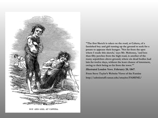 "The first Sketch is taken on the road, at Cahera, of a famished boy and girl turning up the ground to seek for a potato to appease their hunger. 'Not far from the spot where I made this sketch,' says Mr. Mahoney, 'and less than fifty perches from the high road, is another of the many sepulchres above ground, where six dead bodies had lain for twelve days, without the least chance of interment, owing to their being so far from the town.'" Illustrated London News ,  February 20, 1847 . From Steve Taylor’s Website Views of the Famine http://adminstaff.vassar.edu/sttaylor/FAMINE/ 