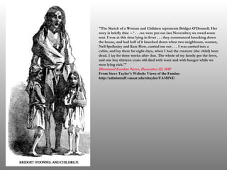 "The Sketch of a Woman and Children represents Bridget O’Donnell. Her story is briefly this: -- ‘ . . .we were put out last November; we owed some rent. I was at this time lying in fever . . . they commenced knocking down the house, and had half of it knocked down when two neighbours, women, Nell Spellesley and Kate How, carried me out . . . I was carried into a cabin, and lay there for eight days, when I had the creature (the child) born dead. I lay for three weeks after that. The whole of my family got the fever, and one boy thirteen years old died with want and with hunger while we were lying sick.'"  Illustrated London News,  December 22, 1849   From Steve Taylor’s Website Views of the Famine http://adminstaff.vassar.edu/sttaylor/FAMINE/ 