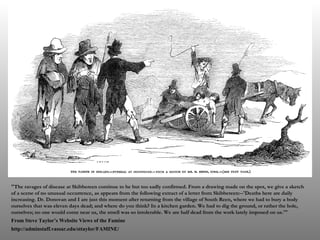 "The ravages of disease at Skibbereen continue to be but too sadly confirmed. From a drawing made on the spot, we give a sketch of a scene of no unusual occurrence, as appears from the following extract of a letter from Skibbereen:--'Deaths here are daily increasing. Dr. Donovan and I are just this moment after returning from the village of South Reen, where we had to bury a body ourselves that was eleven days dead; and where do you think? In a kitchen garden. We had to dig the ground, or rather the hole, ourselves; no one would come near us, the smell was so intolerable. We are half dead from the work lately imposed on us.'" From Steve Taylor’s Website Views of the Famine http://adminstaff.vassar.edu/sttaylor/FAMINE/ 