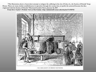 “ The Illustration shows a benevolent attempt to mitigate the suffering in the city of Cork, viz., the Society of Friends' Soup House. There are many similar establishments in operation through the county; but, we prefer the annexed because the idea originated with the Society of Friends."Illustrated London News, January 16, 1847.  From Steve Taylor’s Website Views of the Famine  http://adminstaff.vassar.edu/sttaylor/FAMINE/   