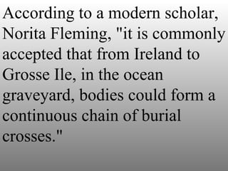According to a modern scholar, Norita Fleming, "it is commonly accepted that from Ireland to Grosse Ile, in the ocean graveyard, bodies could form a continuous chain of burial crosses." 