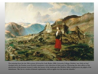The painting from the late 19th century ( Evicted  by Lady Butler, 1890, University College, Dublin)  how Irish art had changed since the Famine years Evicted  constitutes a new direction in Irish rural art. Portraying the after-effects of the destruction of the peasant woman's cabin, the beauty of the landscape (the Wicklow hills) complements the plight of the inhabitants. 'She too is a victim of historic exploitation, with no rights over the land she inhabits.' 
